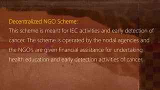 Decentralized NGO Scheme:
This scheme is meant for IEC activities and early detection of
cancer. The scheme is operated by the nodal agencies and
the NGO’s are given financial assistance for undertaking
health education and early detection activities of cancer.
 