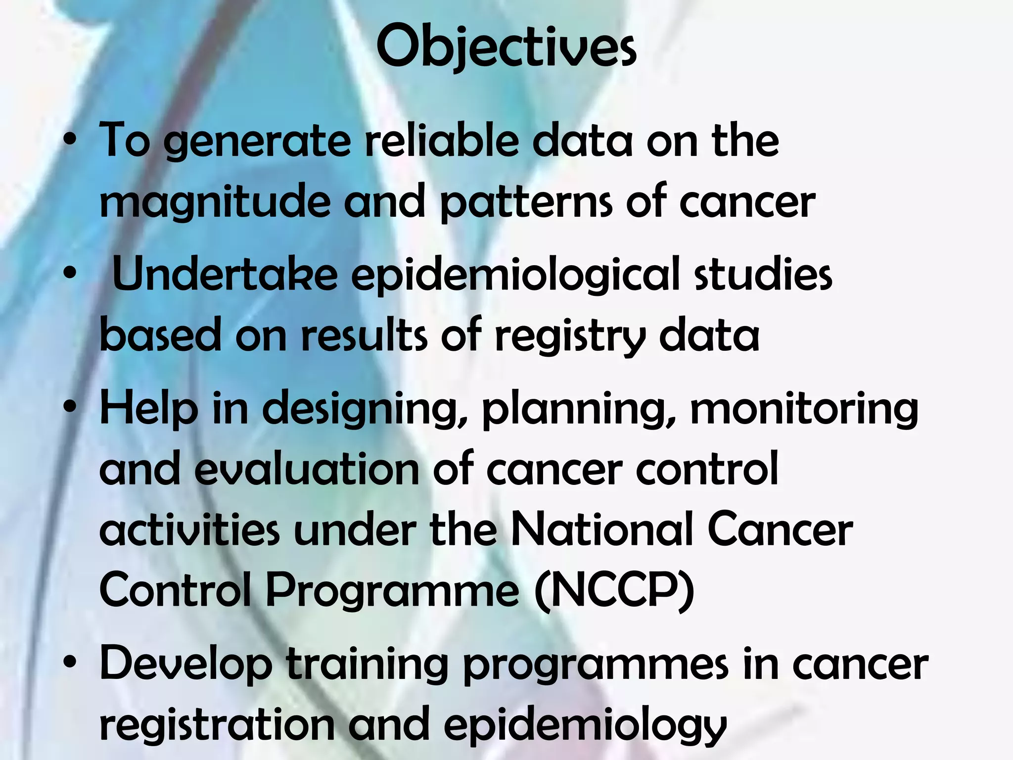 Objectives
• To generate reliable data on the
  magnitude and patterns of cancer
• Undertake epidemiological studies
  based on results of registry data
• Help in designing, planning, monitoring
  and evaluation of cancer control
  activities under the National Cancer
  Control Programme (NCCP)
• Develop training programmes in cancer
  registration and epidemiology
 