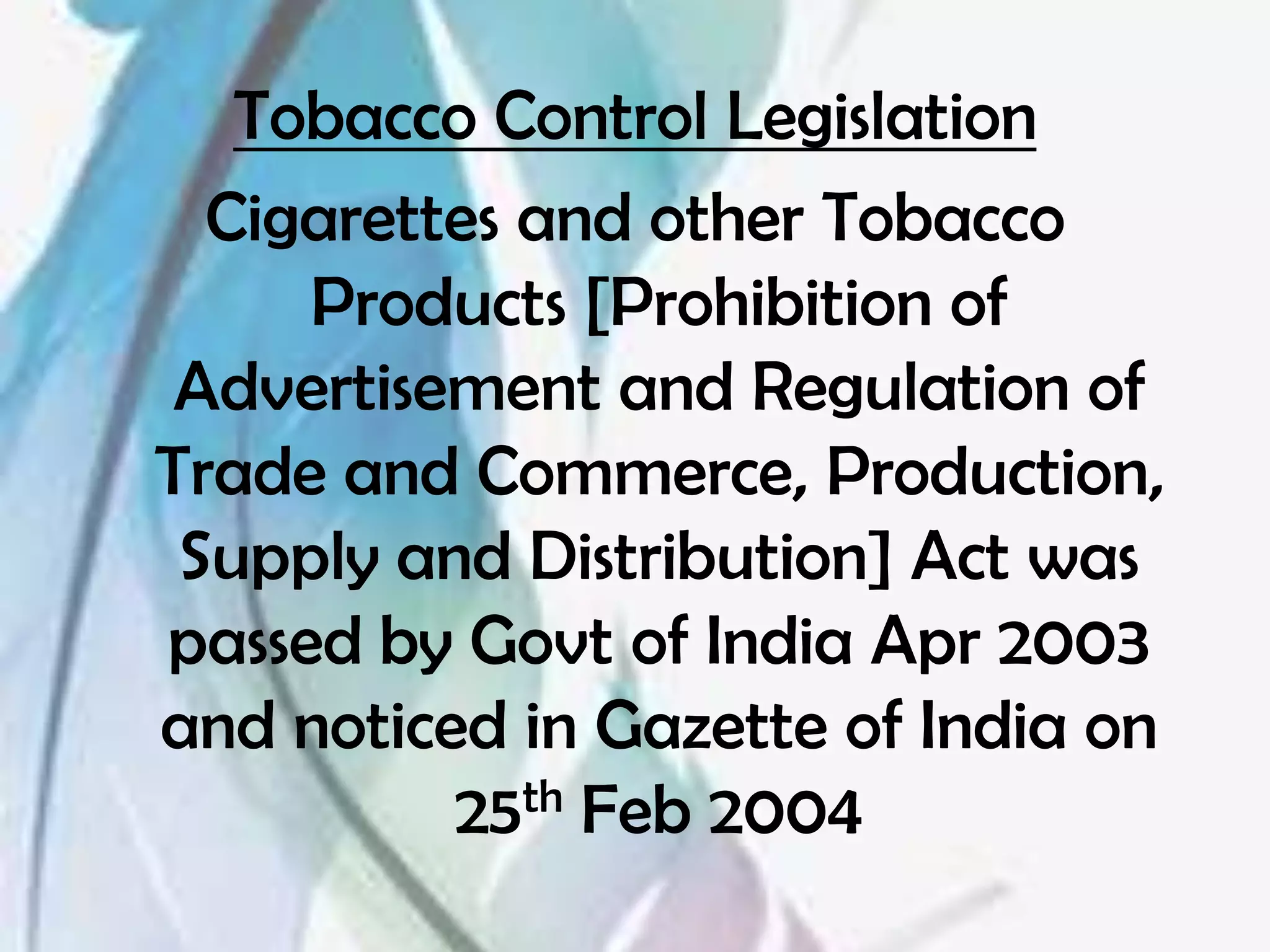 Tobacco Control Legislation
  Cigarettes and other Tobacco
     Products [Prohibition of
 Advertisement and Regulation of
Trade and Commerce, Production,
 Supply and Distribution] Act was
passed by Govt of India Apr 2003
and noticed in Gazette of India on
          25th Feb 2004
 