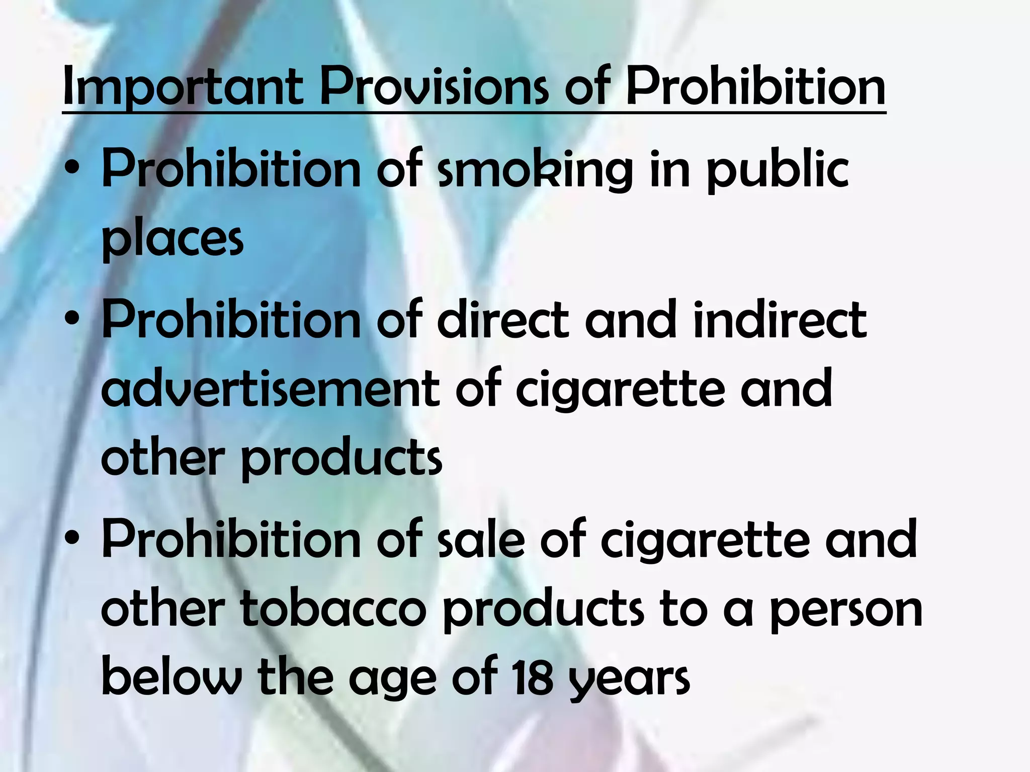 Important Provisions of Prohibition
• Prohibition of smoking in public
  places
• Prohibition of direct and indirect
  advertisement of cigarette and
  other products
• Prohibition of sale of cigarette and
  other tobacco products to a person
  below the age of 18 years
 