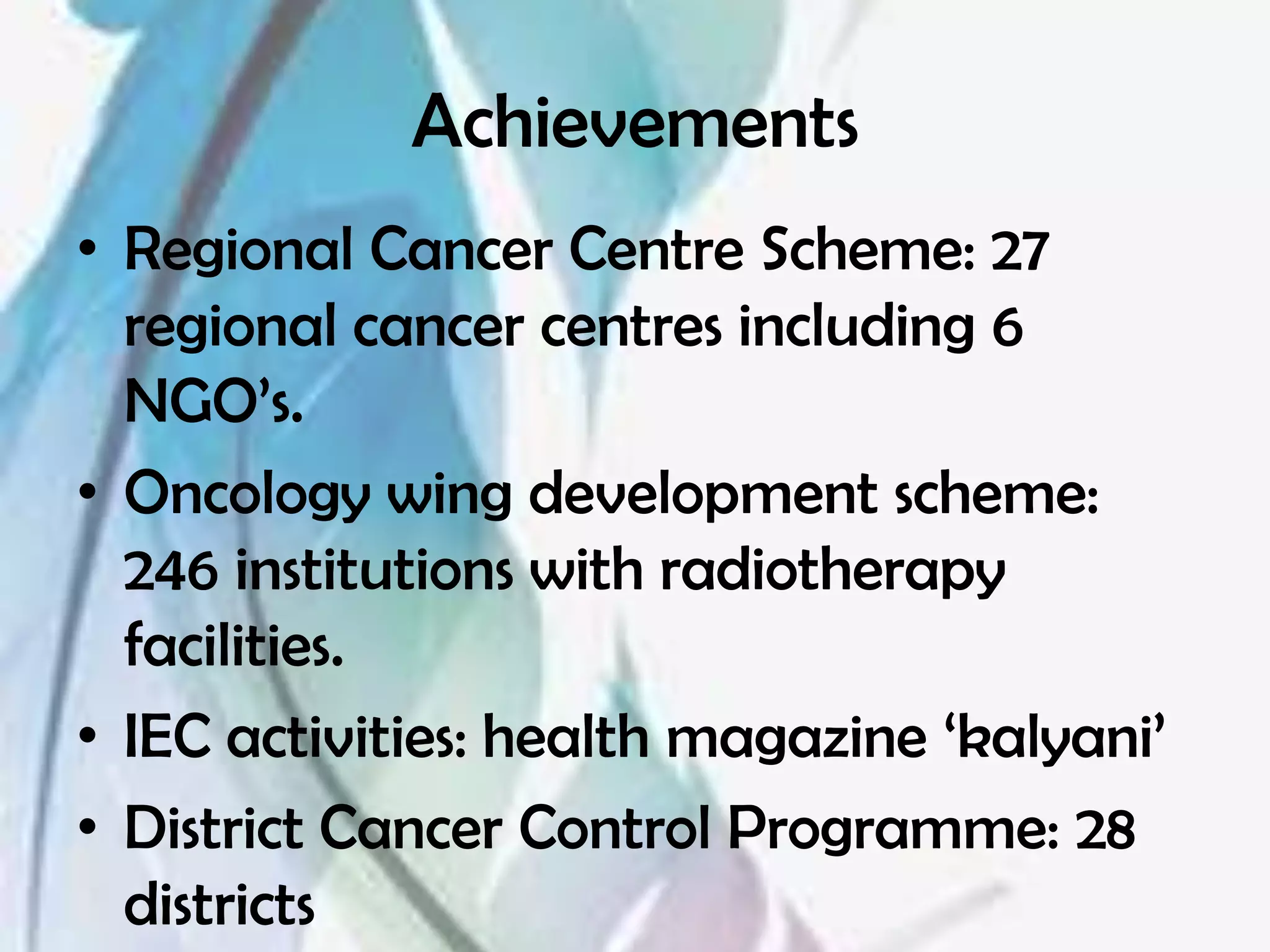 Achievements
• Regional Cancer Centre Scheme: 27
  regional cancer centres including 6
  NGO’s.
• Oncology wing development scheme:
  246 institutions with radiotherapy
  facilities.
• IEC activities: health magazine ‘kalyani’
• District Cancer Control Programme: 28
  districts
 