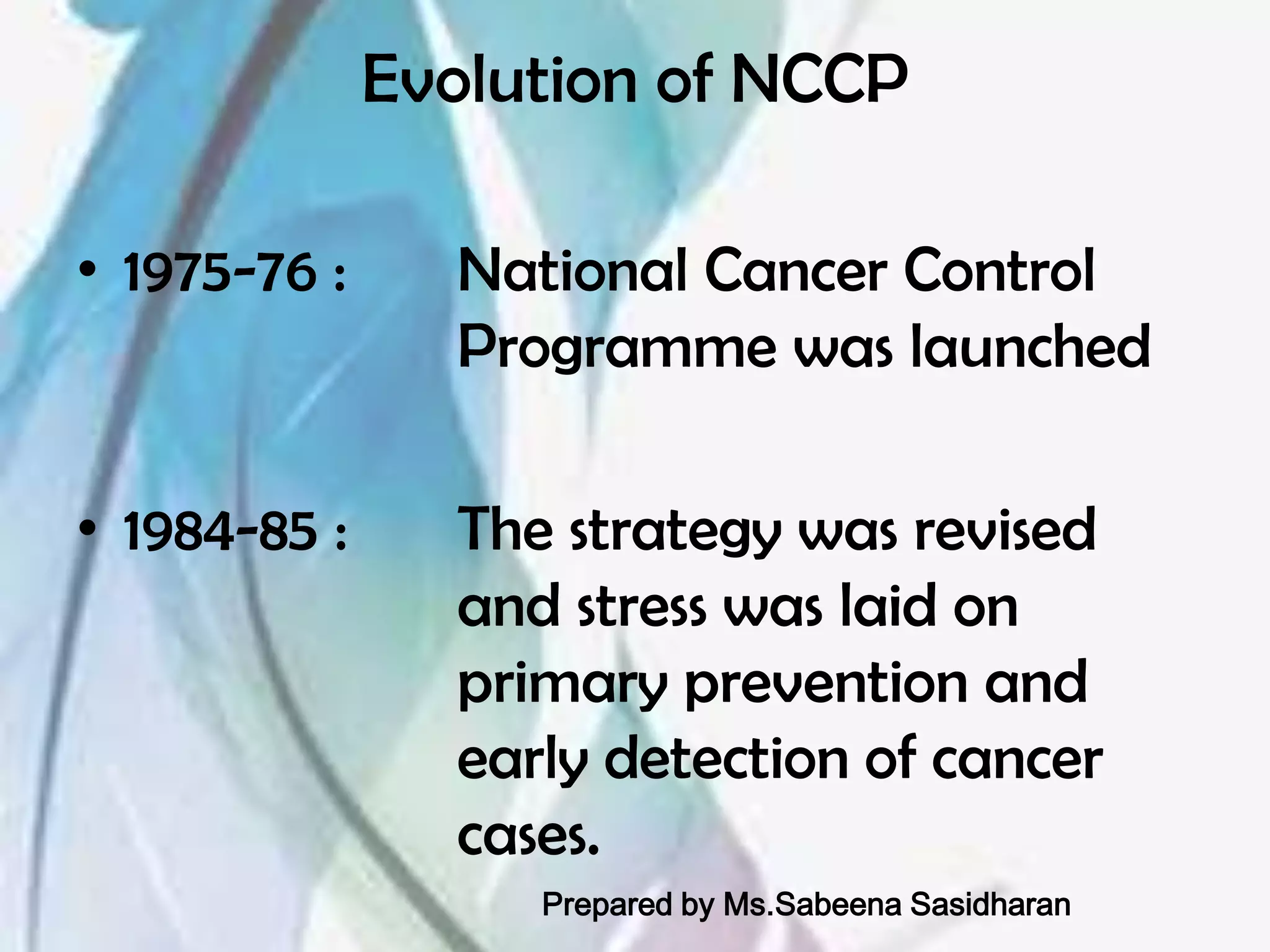 Evolution of NCCP

• 1975-76 :     National Cancer Control
                Programme was launched

• 1984-85 :     The strategy was revised
                and stress was laid on
                primary prevention and
                early detection of cancer
                cases.
                   Prepared by Ms.Sabeena Sasidharan
 