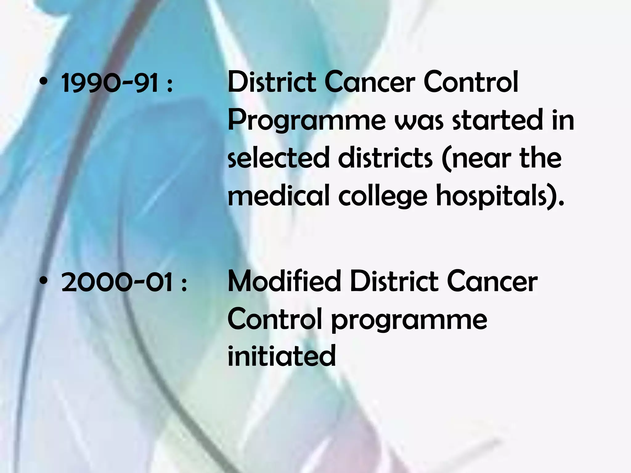 • 1990-91 :   District Cancer Control
              Programme was started in
              selected districts (near the
              medical college hospitals).

• 2000-01 :   Modified District Cancer
              Control programme
              initiated
 