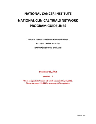 Page 1 of 241
NATIONAL CANCER INSTITUTE
NATIONAL CLINICAL TRIALS NETWORK
PROGRAM GUIDELINES
DIVISION OF CANCER TREATMENT AND DIAGNOSIS
NATIONAL CANCER INSTITUTE
NATIONAL INSTITUTES OF HEALTH
December 15, 2012
Version 1.1
This is an Update to Version 1.0 which was dated July 23, 2012.
Please see pages 239-241 for a summary of the updates.
 