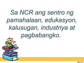 Sa NCR ang sentro ng
pamahalaan, edukasyon,
 kalusugan, industriya at
     pagbabangko.
 