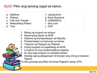QUIZ: Piliin ang tamang sagot sa kahon.

 a.   Marikina                       f. Labing-anim
 b.   Pateros                        g. Korte Suprema
 c.   Folk Arts Theater              h. CAMANAVA
 d.   Malacañang Palace              i. San Juan
 e.   Tren                           j. CCP

              1.  Bilang ng lungsod sa rehiyon
              2.  Kaisa-isang bayan sa NCR.
              3.  Sistema ng transportasyon sa Maynila.
              4.  Pinakamataas na hukuman sa bansa.
              5.  Tahanan ng Pangulo ng Pilipinas.
              6.  Huling lungsod na napabilang sa NCR.
              7.  Lungsod na may pinakamalaking sapatos
              8.  Ito ang mga lungsod na madalas bahain.
              9.  Itinatag upang palaganapin at linangin ang sining at kulturan
                  Pilipino.
              10. Dito ginanap ang Miss Universe Pageant noong 1974..
 
