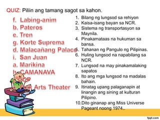 QUIZ: Piliin ang tamang sagot sa kahon.
                            1. Bilang ng lungsod sa rehiyon
                            2. Kaisa-isang bayan sa NCR.
                            3. Sistema ng transportasyon sa
                               Maynila.
                            4. Pinakamataas na hukuman sa
                               bansa.
                            5. Tahanan ng Pangulo ng Pilipinas.
                            6. Huling lungsod na napabilang sa
                               NCR.
                            7. Lungsod na may pinakamalaking
                               sapatos
                            8. Ito ang mga lungsod na madalas
                               bahain.
                            9. Itinatag upang palaganapin at
                               linangin ang sining at kulturan
                               Pilipino.
                            10.Dito ginanap ang Miss Universe
                               Pageant noong 1974..
 