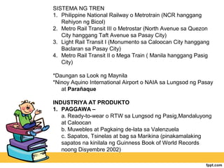 SISTEMA NG TREN
1. Philippine National Railway o Metrotrain (NCR hanggang
   Rehiyon ng Bicol)
2. Metro Rail Transit III o Metrostar (North Avenue sa Quezon
   City hanggang Taft Avenue sa Pasay City)
3. Light Rail Transit I (Monumento sa Caloocan City hanggang
   Baclaran sa Pasay City)
4. Metro Rail Transit II o Mega Train ( Manila hanggang Pasig
   City)

*Daungan sa Look ng Maynila
*Ninoy Aquino International Airport o NAIA sa Lungsod ng Pasay
   at Parañaque

INDUSTRIYA AT PRODUKTO
1. PAGGAWA –
   a. Ready-to-wear o RTW sa Lungsod ng Pasig,Mandaluyong
   at Caloocan
   b. Muwebles at Pagkaing de-lata sa Valenzuela
   c. Sapatos, Tsinelas at bag sa Marikina (pinakamalaking
   sapatos na kinilala ng Guinness Book of World Records
   noong Disyembre 2002)
 