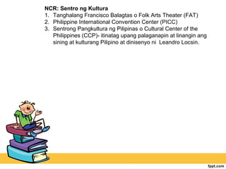 NCR: Sentro ng Kultura
1. Tanghalang Francisco Balagtas o Folk Arts Theater (FAT)
2. Philippine International Convention Center (PICC)
3. Sentrong Pangkultura ng Pilipinas o Cultural Center of the
   Philippines (CCP)- itinatag upang palaganapin at linangin ang
   sining at kulturang Pilipino at dinisenyo ni Leandro Locsin.
 