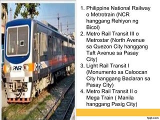 1. Philippine National Railway
   o Metrotrain (NCR
   hanggang Rehiyon ng
   Bicol)
2. Metro Rail Transit III o
   Metrostar (North Avenue
   sa Quezon City hanggang
   Taft Avenue sa Pasay
   City)
3. Light Rail Transit I
   (Monumento sa Caloocan
   City hanggang Baclaran sa
   Pasay City)
4. Metro Rail Transit II o
   Mega Train ( Manila
   hanggang Pasig City)
 