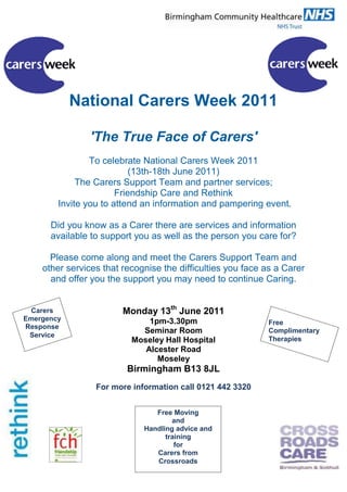 National Carers Week 2011<br />'The True Face of Carers'<br />To celebrate National Carers Week 2011<br />(13th-18th June 2011)<br />The Carers Support Team and partner services; <br />Friendship Care and Rethink<br /> Invite you to attend an information and pampering event.<br />Did you know as a Carer there are services and information available to support you as well as the person you care for?<br />Please come along and meet the Carers Support Team and other services that recognise the difficulties you face as a Carer and offer you the support you may need to continue Caring.<br />Carers Emergency Response Service<br />Free Complimentary TherapiesMonday 13th June 2011<br />1pm-3.30pm<br />Seminar Room<br />Moseley Hall Hospital<br />Alcester Road<br />Moseley<br />Birmingham B13 8JL<br />For more information call 0121 442 3320<br />Free MovingandHandling advice and trainingfor Carers from Crossroads<br />