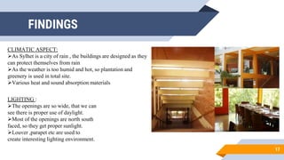 FINDINGS
17
CLIMATIC ASPECT:
As Sylhet is a city of rain , the buildings are designed as they
can protect themselves from rain
As the weather is too humid and hot, so plantation and
greenery is used in total site.
Various heat and sound absorption materials
LIGHTING :
The openings are so wide, that we can
see there is proper use of daylight.
Most of the openings are north south
faced, so they get proper sunlight.
Louver ,parapet etc are used to
create interesting lighting environment.
 