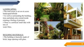 18
LANDSCAPING:
• The total resort is set on six acres
landscaped hillside
• As well as surrounding the building ,
trees and plants also extend inside
creating a feeling of greenery
• There is a artificial small lake with
lots of
water lilies.
BUILDING MATERIALS:
• The building is basically made of
brick, large opening with glass.
 