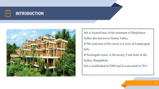 INTRODUCTION
3
It is located base of the mountain of Meghalaya,
Sylhet also known as Surma Valley.
The total area of the resort is 6 Acre of Landscaped
hills
Nazimgarh resort, is the luxury 5 star hotel in the
Sylhet, Bangladesh.
It is established in 2008 and its renovated in 2011.
 