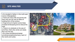 SITE ANALYSIS
4
It is located in Sylhet, in the north east
corner of Bangladesh.
There are many hills around the site
that’s why we can see an effect of
building form of the contour.
Huge amount of green zones helps
increase landscaping and to reduce the
heat.
There is no obstacle on the way of
wind flow, that’s why winds can easily
flow over the site.
Its unique architectural design
providing exceptional privacy, each of
the rooms and suites.
 