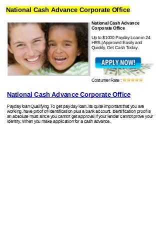 National Cash Advance Corporate Office
National Cash Advance
Corporate Office
Up to $1000 Payday Loan in 24
HRS.| Approved Easily and
Quickly. Get Cash Today.
Costumer Rate :
National Cash Advance Corporate Office
Payday loan Qualifying To get pay day loan, its quite important that you are
working, have proof of identification plus a bank account. Identification proof is
an absolute must since you cannot get approval if your lender cannot prove your
identity. When you make application for a cash advance.
 