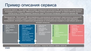Пример описания сервиса
Источники
Другие команды
Cyber Intelligence
Service
Cyber Analytics
Service
Управление активами
Исходныеданные
Security telemetry
Sources
Alerts, incident reports
and incident tickets
Intelligence
Analysis results
Anomaly and suspicious
activity reports
Digital forensics results
Asset information
Reporting requirements
Breach notifications
Компоненты
Cyber Security
Monitoring
Cyber Security
Investigation and
Escalation
Cyber Security Incident
Remediation
Coordination
Выходныеданные
Кейсы
Тикеты
Выводы
Метрики
Отчеты
Семплы файлов и
данных
Обновления базы знаний
Playbooks
Потребители
IT-команда
Другие команды
Управление
инцидентами
предприятия
Другие CDC сервисы и
команды
Юристы
Управление персоналом
Преимущества: Мониторинг ИБ, расследование и реагирование минимизируют недоступность оказания ИТ-
сервисов и снижают ущерб и уменьшают влияние компрометации системы за счет идентификации,
исследования, эскалации и координации реагирования на потенциальные инциденты в кратчайшие сроки и с
высокой точностью.
Описание сервиса: Этот сервис обеспечивает координацию мониторинга ИБ, расследования и реагирования
на инциденты в государстве. Небольшие гибкие команды аналитиков отвечают за предоставление полного
спектра услуг, а также поддержку связанных задач, используя платформу управления кейсами ИБ.
Параметры уровня сервиса: покрытие сервиса, время, качество
 