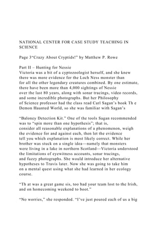 NATIONAL CENTER FOR CASE STUDY TEACHING IN
SCIENCE
Page 3“Crazy About Cryptids!” by Matthew P. Rowe
Part II – Hunting for Nessie
Victoria was a bit of a cyptozoologist herself, and she knew
there was more evidence for the Loch Ness monster than
for all the other legendary creatures combined. By one estimate,
there have been more than 4,000 sightings of Nessie
over the last 80 years, along with sonar tracings, video records,
and some incredible photographs. But her Philosophy
of Science professor had the class read Carl Sagan’s book Th e
Demon Haunted World, so she was familiar with Sagan’s
“Baloney Detection Kit.” One of the tools Sagan recommended
was to “spin more than one hypothesis”; that is,
consider all reasonable explanations of a phenomenon, weigh
the evidence for and against each, then let the evidence
tell you which explanation is most likely correct. While her
brother was stuck on a single idea—namely that monsters
were living in a lake in northern Scotland—Victoria understood
the limitations of eyewitness accounts, sonar tracings,
and fuzzy photographs. She would introduce her alternative
hypotheses to Travis later. Now she was going to take him
on a mental quest using what she had learned in her ecology
course.
“Th at was a great game sis, too bad your team lost to the Irish,
and on homecoming weekend to boot.”
“No worries,” she responded. “I’ve just poured each of us a big
 