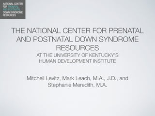 THE NATIONAL CENTER FOR PRENATAL
AND POSTNATAL DOWN SYNDROME
RESOURCES
AT THE UNIVERSITY OF KENTUCKY’S
HUMAN DEVELOPMENT INSTITUTE
Mitchell Levitz, Mark Leach, M.A., J.D., and
Stephanie Meredith, M.A.
 