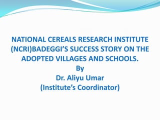 NATIONAL CEREALS RESEARCH INSTITUTE
(NCRI)BADEGGI’S SUCCESS STORY ON THE
ADOPTED VILLAGES AND SCHOOLS.
By
Dr. Aliyu Umar
(Institute’s Coordinator)
 