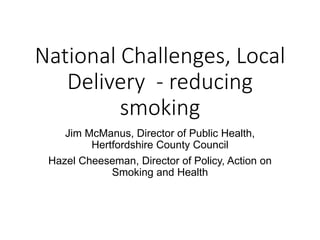 National Challenges, Local
Delivery - reducing
smoking
Jim McManus, Director of Public Health,
Hertfordshire County Council
Hazel Cheeseman, Director of Policy, Action on
Smoking and Health
 