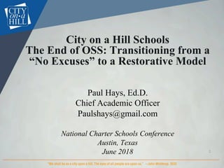 City on a Hill Schools
The End of OSS: Transitioning from a
“No Excuses” to a Restorative Model
Paul Hays, Ed.D.
Chief Academic Officer
Paulshays@gmail.com
National Charter Schools Conference
Austin, Texas
June 2018 2	
 