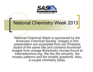 www.sentryair.com

National Chemistry Week 2013
National Chemical Week is sponsored by the
American Chemical Society. Images in this
presentation are excerpted from our Pinterest
board of the same title and contains thumbnail
images from vintage #chemistry movies found at
internetarchive.org. We like the sincerity, the
mosaic patterns and the tonality gradients. Also,
a couple chemistry jokes.

 