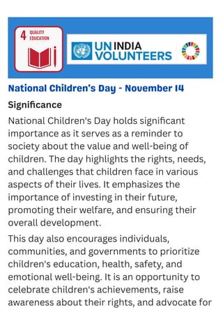 National Children's Day - November 14
Significance
National Children's Day holds significant
importance as it serves as a reminder to
society about the value and well-being of
children. The day highlights the rights, needs,
and challenges that children face in various
aspects of their lives. It emphasizes the
importance of investing in their future,
promoting their welfare, and ensuring their
overall development.
This day also encourages individuals,
communities, and governments to prioritize
children's education, health, safety, and
emotional well-being. It is an opportunity to
celebrate children's achievements, raise
awareness about their rights, and advocate for
 