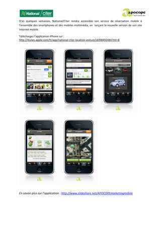 D’ici quelques semaines, National/Citer rendra accessible son service de réservation mobile à
l’ensemble des smartphones et des mobiles multimédia, en lançant la nouvelle version de son site
Internet mobile.
Téléchargez l’application iPhone sur :
http://itunes.apple.com/fr/app/national-citer-location-voiture/id398492484?mt=8
En savoir plus sur l’application : http://www.slideshare.net/APOCOPEmarketingmobile
 