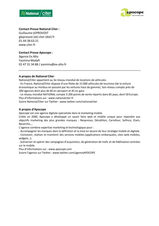 Contact Presse National Citer :
Guillaume LEPROVOST
gleprovost (at) citer (dot) fr
01.44.38.63.21
www.citer.fr
Contact Presse Apocope :
Agence Ex Alto
Yasmina Madafi
01 47 31 34 88 / yasmina@ex-alto.fr
A propos de National Citer
National/Citer appartient au 3e réseau mondial de locations de véhicules
- En France, National/Citer dispose d’une flotte de 15 000 véhicules de tourisme (de la voiture
économique au minibus en passant par les voitures haut de gamme). Son réseau compte près de
300 agences dont plus de 60 en aéroport et 45 en gare.
- Le réseau mondial NATIONAL compte 3 200 points de vente répartis dans 85 pays, dont 50 Europe.
Plus d'informations sur : www.nationalciter.fr
Suivre National/Citer sur Twitter : www.twitter.com/nationalciter
A propos d’Apocope
Apocope est une agence digitale spécialisée dans le marketing mobile.
Créée en 2000, Apocope a développé un savoir faire web et mobile unique pour répondre aux
objectifs marketing des plus grandes marques : Nespresso, Décathlon, Carrefour, Sofinco, Etam,
Bazarchic,…
L’agence combine expertise marketing et technologique pour :
. Accompagner les marques dans la définition et la mise en œuvre de leur stratégie mobile et digitale.
. Concevoir, réaliser et maintenir des services mobiles (applications embarquées, sites web mobiles,
widgets…).
. Scénariser et opérer des campagnes d’acquisition, de génération de trafic et de fidélisation centrées
sur le mobile.
Plus d'informations sur : www.apocope.com
Suivre l’agence sur Twitter : www.twitter.com/agenceAPOCOPE
 