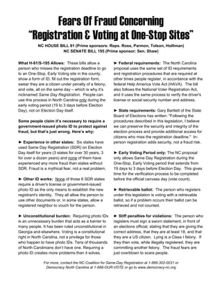 Fears Of Fraud Concerning
      “Registration & Voting at One-Stop Sites”
           NC HOUSE BILL 91 (Prime sponsors: Reps. Ross, Parmon, Tolson, Holliman)
                      NC SENATE BILL 195 (Prime sponsor: Sen. Shaw)

What H-91/S-195 Allows: These bills allow a             ► Federal requirements: The North Carolina
person who misses the registration deadline to go       proposal uses the same set of ID requirements
to an One-Stop, Early Voting site in the county,        and registration procedures that are required at
show a form of ID, fill out the registration form,      other times people register, in accordance with the
swear they are a citizen under penalty of a felony,     federal Help America Vote Act (HAVA). The bill
and vote, all on the same day – which is why it’s       also follows the National Voter Registration Act,
nicknamed Same Day Registration. People can             and it uses the same process to verify the driver's
use this process in North Carolina only during the      license or social security number and address.
early voting period (19 to 3 days before Election
Day), not on Election Day itself.                       ► State requirements: Gary Bartlett of the State
                                                        Board of Elections has written: "Following the
Some people claim it’s necessary to require a           procedures described in this legislation, I believe
government-issued photo ID to protect against           we can preserve the security and integrity of the
fraud, but that’s just wrong. Here’s why:               election process and provide additional access for
                                                        citizens who miss the registration deadline." In-
► Experience in other states: Six states have           person registration adds security, not a fraud risk.
used Same Day Registration (SDR) on Election
Day itself for years (3 states for over 30 years, 3     ► Early Voting Period only: The NC proposal
for over a dozen years) and none of them have           only allows Same Day Registration during the
experienced any more fraud than states without          One-Stop, Early Voting period that extends from
SDR. Fraud is a mythical fear, not a real problem.      19 days to 3 days before Election Day. This gives
                                                        time for the verification process to be completed
► Other ID works: None of those 6 SDR states            before the official canvass day (vote count).
require a driver's license or government-issued
photo ID as the only means to establish the new         ► Retrievable ballot: The person who registers
registrant's identity. They all allow the person to     under this legislation is voting with a retrievable
use other documents or, in some states, allow a         ballot, so if a problem occurs their ballot can be
registered neighbor to vouch for the person.            retrieved and not counted.

► Unconstitutional burden: Requiring photo IDs          ► Stiff penalties for violations: The person who
is an unnecessary burden that acts as a barrier to      registers must sign a sworn statement, in front of
many people. It has been ruled unconstitutional in      an elections official, stating that they are giving the
Georgia and elsewhere. Voting is a constitutional       correct address, that they are at least 18, and that
right in North Carolina, not a privilege for those      they are a US citizen. Lying is a Class I felony. If
who happen to have photo IDs. Tens of thousands         they then vote, while illegally registered, they are
of North Carolinians don’t have one. Requiring a        committing another felony. The fraud fears are
photo ID creates more problems than it solves.          just overblown to scare people.

              For more, contact the NC Coalition for Same-Day Registration at 1-866-302-0031 or
               Democracy North Carolina at 1-888-OUR-VOTE or go to www.democracy-nc.org
 