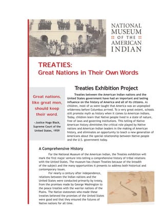 TREATIES:
   Great Nations in Their Own Words

                                Treaties Exhibition Project
                                 Treaties between the American Indian nations and the
Great nations,            United States government have had an important and lasting
like great men,           influence on the history of America and all of its citizens. As
                          children, most of us were taught that America was an unpeopled
 should keep              wilderness before Columbus arrived. To a very great extent, schools
  their word.             still promote myth as history when it comes to American Indians.
                          Today, children learn that Native people lived in a state of nature,
                          free of laws and governing institutions. This telling of Native
-Justice Hugo Black,
                          American history diminishes the critical role played by Native
Supreme Court of the
                          nations and American Indian leaders in the making of American
 United States, 1959
                          history, and eliminates an opportunity to teach a new generation of
                          Americans about the special relationship between Native people
                          and the U.S. government today.


    A Comprehensive History
            For the National Museum of the American Indian, the Treaties exhibition will
    mark the first major venture into telling a comprehensive history of tribal relations
    with the United States. The museum has chosen Treaties because of the breadth
    of the subject and the many opportunities it presents to address both historical and
    contemporary issues.
            For nearly a century after independence,
    relations between the Indian nations and the
    United States were conducted primarily by treaty,
    from the promises made by George Washington to
    the peace treaties with the warrior nations of the
    Plains. The Native statesmen who made these
    treaties believed the promises of the United States
    were good and that they ensured the futures of
    Native nations for all time.
 