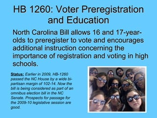 HB 1260: Voter Preregistration and Education ,[object Object],Status:   Earlier in 2009, HB-1260 passed the NC House by a wide bi-partisan margin of 102-14. Now the bill is being considered as part of an omnibus election bill in the NC Senate. Prospects for passage for  the 2009-10 legislative session are good. 