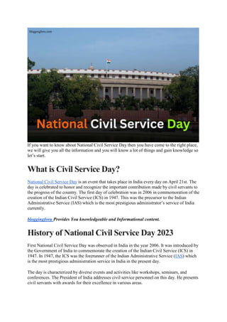 If you want to know about National Civil Service Day then you have come to the right place,
we will give you all the information and you will know a lot of things and gain knowledge so
let’s start.
What is Civil Service Day?
National Civil Service Day is an event that takes place in India every day on April 21st. The
day is celebrated to honor and recognize the important contribution made by civil servants to
the progress of the country. The first day of celebration was in 2006 in commemoration of the
creation of the Indian Civil Service (ICS) in 1947. This was the precursor to the Indian
Administrative Service (IAS) which is the most prestigious administrator’s service of India
currently.
bloggingforu Provides You knowledgeable and Informational content.
History of National Civil Service Day 2023
First National Civil Service Day was observed in India in the year 2006. It was introduced by
the Government of India to commemorate the creation of the Indian Civil Service (ICS) in
1947. In 1947, the ICS was the forerunner of the Indian Administrative Service (IAS) which
is the most prestigious administration service in India in the present day.
The day is characterized by diverse events and activities like workshops, seminars, and
conferences. The President of India addresses civil service personnel on this day. He presents
civil servants with awards for their excellence in various areas.
 
