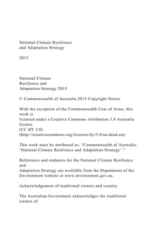 National Climate Resilience
and Adaptation Strategy
2015
National Climate
Resilience and
Adaptation Strategy 2015
© Commonwealth of Australia 2015 Copyright Notice
With the exception of the Commonwealth Coat of Arms, this
work is
licensed under a Creative Commons Attribution 3.0 Australia
licence
(CC BY 3.0)
(http://creativecommons.org/licenses/by/3.0/au/deed.en).
This work must be attributed as: “Commonwealth of Australia,
‘National Climate Resilience and Adaptation Strategy’.”
References and endnotes for the National Climate Resilience
and
Adaptation Strategy are available from the Department of the
Environment website at www.environment.gov.au.
Acknowledgement of traditional owners and country
The Australian Government acknowledges the traditional
owners of
 