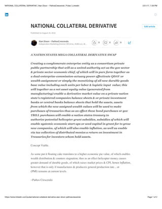 2/21/17, 7:29 PMNATIONAL COLLATERAL DERIVATIVE | Alan Dixon ~ PathosCrescendo | Pulse | LinkedIn
Page 1 of 2https://www.linkedin.com/pulse/national-collateral-derivative-alan-dixon-pathoscrescendo
NATIONAL COLLATERAL DERIVATIVE
Published on August 25, 2016
A NATION STATES MEGA COLLATERAL DERIVATIVE SWAP
Creating a conglomerate enterprise entity as a consortium private
public partnership that will as a united authority act as the gov sector
& private sector economic chief, of which will in pure form together as
a dual-enterprise-commission-actuary power effectivate QDAV or
wealth assignment or simply the monetizing of all new durable goods
base value including each units per labor & logistic input value; this
will together as a net asset equity value (generated from
manufacturing) enable a derivative market value on a private nation
state's registered companies balance sheets & or private investment
banks or central banks balance sheets that hold the assets, assets
from which the new assigned wealth values will be used to make
purchases of treasuries thus as an effect these bond purchases or gov
TBILL purchases will enable a nation states treasury to
authorize potential helicopter grant subsidies, subsidies of which will
enable systemic economic start ups or seed capital in grant for to grow
new companies, of which will also enable inflation, as well as enable
via tax collection of distributed monies a return on investment in
Treasuries for investors whom hold assets.
Concept Viable.
As some put it ﬂoating cake translates to a higher economic pie value, of which enables
wealth distribution & counters stagnation; thus as an effect helicopter money causes
greater demand of durable goods, of which raises market prices & CPI, hence inflation,
however that is only if manufactures & producers general production rate... or
(PMI) remains at current levels.
~Pathos Crescendo
Edit article
Alan Dixon ~ PathosCrescendo
Independent Marketing Director DECA Inc, VUBS LLC, W…
0 0 0
 