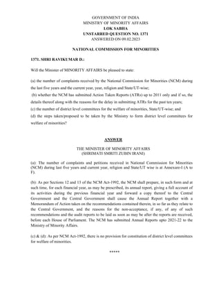 GOVERNMENT OF INDIA
MINISTRY OF MINORITY AFFAIRS
LOK SABHA
UNSTARRED QUESTION NO. 1371
ANSWERED ON 09.02.2023
NATIONAL COMMISSION FOR MINORITIES
1371. SHRI RAVIKUMAR D.:
Will the Minister of MINORITY AFFAIRS be pleased to state:
(a) the number of complaints received by the National Commission for Minorities (NCM) during
the last five years and the current year, year, religion and State/UT-wise;
(b) whether the NCM has submitted Action Taken Reports (ATRs) up to 2011 only and if so, the
details thereof along with the reasons for the delay in submitting ATRs for the past ten years;
(c) the number of district level committees for the welfare of minorities, State/UT-wise; and
(d) the steps taken/proposed to be taken by the Ministry to form district level committees for
welfare of minorities?
ANSWER
THE MINISTER OF MINORITY AFFAIRS
(SHRIMATI SMRITI ZUBIN IRANI)
(a): The number of complaints and petitions received in National Commission for Minorities
(NCM) during last five years and current year, religion and State/UT wise is at Annexure-I (A to
F).
(b): As per Sections 12 and 13 of the NCM Act-1992, the NCM shall prepare, in such form and at
such time, for each financial year, as may be prescribed, its annual report, giving a full account of
its activities during the previous financial year and forward a copy thereof to the Central
Government and the Central Government shall cause the Annual Report together with a
Memorandum of Action taken on the recommendations contained therein, in so far as they relate to
the Central Government, and the reasons for the non-acceptance, if any, of any of such
recommendations and the audit reports to be laid as soon as may be after the reports are received,
before each House of Parliament. The NCM has submitted Annual Reports upto 2021-22 to the
Ministry of Minority Affairs.
(c) & (d): As per NCM Act-1992, there is no provision for constitution of district level committees
for welfare of minorities.
*****
 