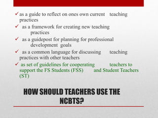 HOW SHOULD TEACHERS USE THE
NCBTS?
as a guide to reflect on ones own current teaching
practices
 as a framework for creating new teaching
practices
 as a guidepost for planning for professional
development goals
 as a common language for discussing teaching
practices with other teachers
 as set of guidelines for cooperating teachers to
support the FS Students (FSS) and Student Teachers
(ST)
 