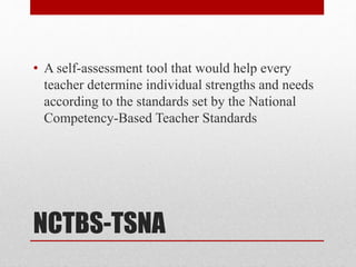 NCTBS-TSNA
• A self-assessment tool that would help every
teacher determine individual strengths and needs
according to the standards set by the National
Competency-Based Teacher Standards
 
