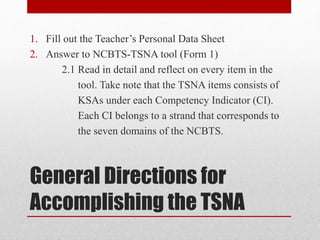 General Directions for
Accomplishing the TSNA
1. Fill out the Teacher’s Personal Data Sheet
2. Answer to NCBTS-TSNA tool (Form 1)
2.1 Read in detail and reflect on every item in the
tool. Take note that the TSNA items consists of
KSAs under each Competency Indicator (CI).
Each CI belongs to a strand that corresponds to
the seven domains of the NCBTS.
 