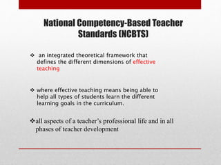 National Competency-Based Teacher
Standards (NCBTS)
 an integrated theoretical framework that
defines the different dimensions of effective
teaching
 where effective teaching means being able to
help all types of students learn the different
learning goals in the curriculum.
all aspects of a teacher’s professional life and in all
phases of teacher development
 