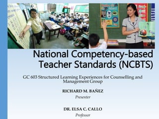 National Competency-based
Teacher Standards (NCBTS)
GC 603 Structured Learning Experiences for Counselling and
Management Group
RICHARD M. BAÑEZ
Presenter
DR. ELSA C. CALLO
Professor
 