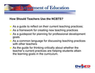 Department of Education

How Should Teachers Use the NCBTS?

  As a guide to reflect on their current teaching practices;
  As a framework for creating new teaching practices
  As a guidepost for planning for professional development
  goals
  As a common language for discussing teaching practices
  with other teachers
  As the guide for thinking critically about whether the
  teacher’s current practices are helping students attain
  the learning goals in the curriculum.
 