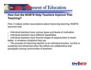 Department of Education
How Can the NCBTS Help Teachers Improve Their
Teaching?

First, it makes certain assumptions about improving teaching. NCBTS
assumes that:

- Individual teachers have various types and levels of motivation.
- Individual teachers have different capabilities.
- Individual teachers have diverse ranges of opportunities to teach
better, in whatever situations they are.
- The process of improving teacher is an individual process, but this is
sustained and enhanced when the efforts are collaborative and
synergistic among communities of teachers.
 
