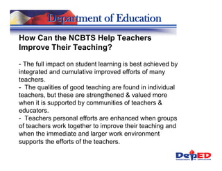Department of Education
How Can the NCBTS Help Teachers
Improve Their Teaching?

- The full impact on student learning is best achieved by
integrated and cumulative improved efforts of many
teachers.
- The qualities of good teaching are found in individual
teachers, but these are strengthened & valued more
when it is supported by communities of teachers &
educators.
- Teachers personal efforts are enhanced when groups
of teachers work together to improve their teaching and
when the immediate and larger work environment
supports the efforts of the teachers.
 