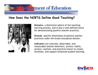 Department of Education
How Does the NCBTS Define Good Teaching?

               Domains. a distinctive sphere of the teaching-
               learning process, and is also a well-defined arena
               for demonstrating positive teacher practices.

               Strands. specific dimensions of positive teacher
               practices under the broad conceptual domain.

               Indicators are concrete, observable, and
               measurable teacher behaviors, actions, habits,
               actions, routines, and practices known to create,
               facilitate, and support enhanced student learning.
 