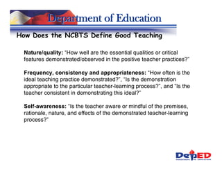 Department of Education
How Does the NCBTS Define Good Teaching

 Nature/quality: “How well are the essential qualities or critical
 features demonstrated/observed in the positive teacher practices?”

 Frequency, consistency and appropriateness: “How often is the
 ideal teaching practice demonstrated?”, “Is the demonstration
 appropriate to the particular teacher-learning process?”, and “Is the
 teacher consistent in demonstrating this ideal?”

 Self-awareness: “Is the teacher aware or mindful of the premises,
 rationale, nature, and effects of the demonstrated teacher-learning
 process?”
 
