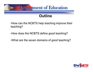 Department of Education
                     Outline
•How can the NCBTS help teaching improve their
teaching?

•How does the NCBTS define good teaching?

•What are the seven domains of good teaching?
 