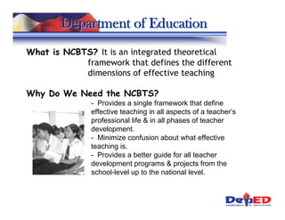 Department of Education
What is NCBTS? It is an integrated theoretical
            framework that defines the different
            dimensions of effective teaching

Why Do We Need the NCBTS?
               - Provides a single framework that define
               effective teaching in all aspects of a teacher’s
               professional life & in all phases of teacher
               development.
               - Minimize confusion about what effective
               teaching is.
               - Provides a better guide for all teacher
               development programs & projects from the
               school-level up to the national level.
 