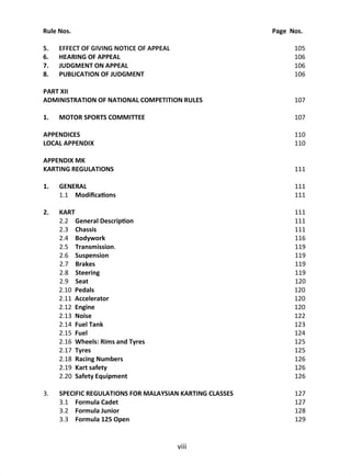 Rule Nos. Page Nos.
5. EFFECT OF GIVING NOTICE OF APPEAL 105
6. HEARING OF APPEAL 106
7. JUDGMENT ON APPEAL 106
8. PUBLICATION OF JUDGMENT 106
PART XII
ADMINISTRATION OF NATIONAL COMPETITION RULES 107
1. MOTOR SPORTS COMMITTEE 107
APPENDICES 110
LOCAL APPENDIX 110
APPENDIX MK
KARTING REGULATIONS 111
1. GENERAL 111
1.1 Modi ca ons 111
2. KART 111
2.2 General Descrip on 111
2.3 Chassis 111
2.4 Bodywork 116
2.5 Transmission. 119
2.6 Suspension 119
2.7 Brakes 119
2.8 Steering 119
2.9 Seat 120
2.10 Pedals 120
2.11 Accelerator 120
2.12 Engine 120
2.13 Noise 122
2.14 Fuel Tank 123
2.15 Fuel 124
2.16 Wheels: Rims and Tyres 125
2.17 Tyres 125
2.18 Racing Numbers 126
2.19 Kart safety 126
2.20 Safety Equipment 126
3. SPECIFIC REGULATIONS FOR MALAYSIAN KARTING CLASSES 127
3.1 Formula Cadet 127
3.2 Formula Junior 128
3.3 Formula 125 Open 129
 
